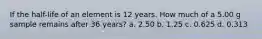 If the half-life of an element is 12 years. How much of a 5.00 g sample remains after 36 years? a. 2.50 b. 1.25 c. 0.625 d. 0.313