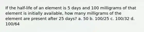 If the half-life of an element is 5 days and 100 milligrams of that element is initially available, how many milligrams of the element are present after 25 days? a. 50 b. 100/25 c. 100/32 d. 100/64