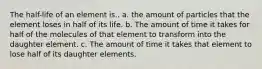 The half-life of an element is.. a. the amount of particles that the element loses in half of its life. b. The amount of time it takes for half of the molecules of that element to transform into the daughter element. c. The amount of time it takes that element to lose half of its daughter elements.