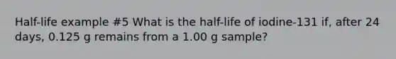 Half-life example #5 What is the half-life of iodine-131 if, after 24 days, 0.125 g remains from a 1.00 g sample?