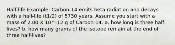 Half-life Example: Carbon-14 emits beta radiation and decays with a half-life (t1/2) of 5730 years. Assume you start with a mass of 2.00 X 10^-12 g of Carbon-14. a. how long is three half-lives? b. how many grams of the isotope remain at the end of three half-lives?