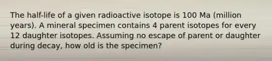 The half-life of a given radioactive isotope is 100 Ma (million years). A mineral specimen contains 4 parent isotopes for every 12 daughter isotopes. Assuming no escape of parent or daughter during decay, how old is the specimen?