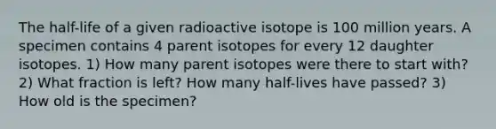 The half-life of a given radioactive isotope is 100 million years. A specimen contains 4 parent isotopes for every 12 daughter isotopes. 1) How many parent isotopes were there to start with? 2) What fraction is left? How many half-lives have passed? 3) How old is the specimen?