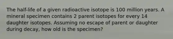 The half-life of a given radioactive isotope is 100 million years. A mineral specimen contains 2 parent isotopes for every 14 daughter isotopes. Assuming no escape of parent or daughter during decay, how old is the specimen?