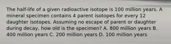 The half-life of a given radioactive isotope is 100 million years. A mineral specimen contains 4 parent isotopes for every 12 daughter isotopes. Assuming no escape of parent or daughter during decay, how old is the specimen? A. 800 million years B. 400 million years C. 200 million years D. 100 million years