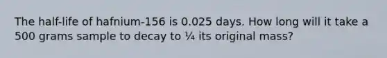 The half-life of hafnium-156 is 0.025 days. How long will it take a 500 grams sample to decay to ¼ its original mass?