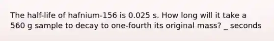 The half-life of hafnium-156 is 0.025 s. How long will it take a 560 g sample to decay to one-fourth its original mass? _ seconds