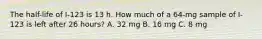 The half-life of I-123 is 13 h. How much of a 64-mg sample of I-123 is left after 26 hours? A. 32 mg B. 16 mg C. 8 mg