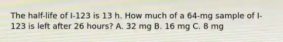 The half-life of I-123 is 13 h. How much of a 64-mg sample of I-123 is left after 26 hours? A. 32 mg B. 16 mg C. 8 mg