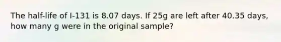 The half-life of I-131 is 8.07 days. If 25g are left after 40.35 days, how many g were in the original sample?