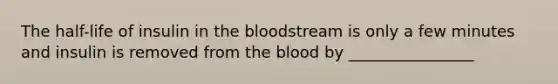 The half-life of insulin in the bloodstream is only a few minutes and insulin is removed from the blood by ________________