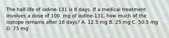 The half-life of iodine-131 is 8 days. If a medical treatment involves a dose of 100. mg of iodine-131, how much of the isotope remains after 16 days? A. 12.5 mg B. 25 mg C. 50.5 mg D. 75 mg