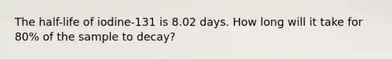 The half-life of iodine-131 is 8.02 days. How long will it take for 80% of the sample to decay?