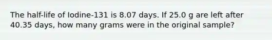 The half-life of Iodine-131 is 8.07 days. If 25.0 g are left after 40.35 days, how many grams were in the original sample?