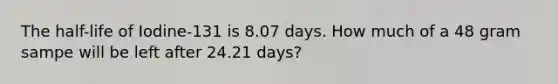 The half-life of Iodine-131 is 8.07 days. How much of a 48 gram sampe will be left after 24.21 days?