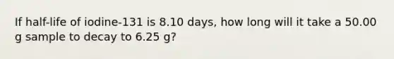 If half-life of iodine-131 is 8.10 days, how long will it take a 50.00 g sample to decay to 6.25 g?