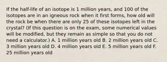 If the half-life of an isotope is 1 million years, and 100 of the isotopes are in an igneous rock when it first forms, how old will the rock be when there are only 25 of these isotopes left in the crystal? (If this question is on the exam, some numerical values will be modified, but they remain as simple so that you do not need a calculator.) A. 1 million years old B. 2 million years old C. 3 million years old D. 4 million years old E. 5 million years old F. 25 million years old