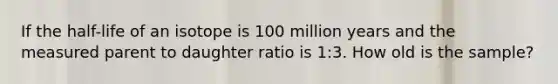 If the half-life of an isotope is 100 million years and the measured parent to daughter ratio is 1:3. How old is the sample?