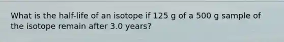 What is the half-life of an isotope if 125 g of a 500 g sample of the isotope remain after 3.0 years?