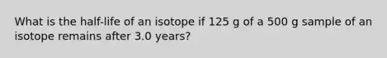 What is the half-life of an isotope if 125 g of a 500 g sample of an isotope remains after 3.0 years?