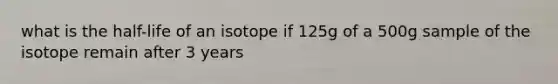 what is the half-life of an isotope if 125g of a 500g sample of the isotope remain after 3 years