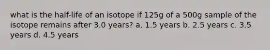 what is the half-life of an isotope if 125g of a 500g sample of the isotope remains after 3.0 years? a. 1.5 years b. 2.5 years c. 3.5 years d. 4.5 years