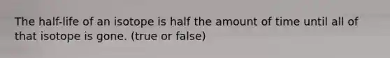 The half-life of an isotope is half the amount of time until all of that isotope is gone. (true or false)