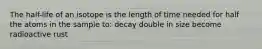 The half-life of an isotope is the length of time needed for half the atoms in the sample to: decay double in size become radioactive rust