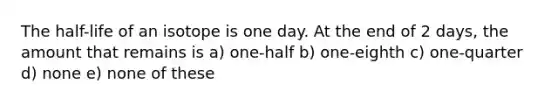 The half-life of an isotope is one day. At the end of 2 days, the amount that remains is a) one-half b) one-eighth c) one-quarter d) none e) none of these