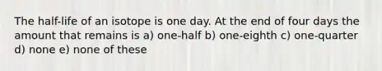 The half-life of an isotope is one day. At the end of four days the amount that remains is a) one-half b) one-eighth c) one-quarter d) none e) none of these