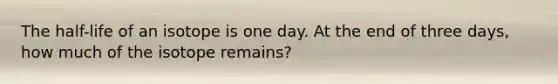 The half-life of an isotope is one day. At the end of three days, how much of the isotope remains?