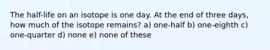 The half-life on an isotope is one day. At the end of three days, how much of the isotope remains? a) one-half b) one-eighth c) one-quarter d) none e) none of these