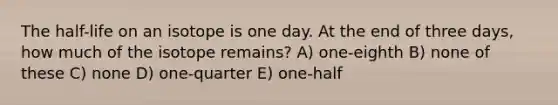 The half-life on an isotope is one day. At the end of three days, how much of the isotope remains? A) one-eighth B) none of these C) none D) one-quarter E) one-half