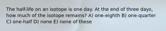 The half-life on an isotope is one day. At the end of three days, how much of the isotope remains? A) one-eighth B) one-quarter C) one-half D) none E) none of these