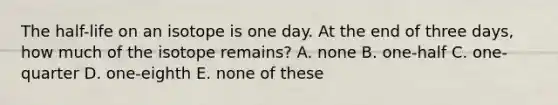 The half-life on an isotope is one day. At the end of three days, how much of the isotope remains? A. none B. one-half C. one-quarter D. one-eighth E. none of these