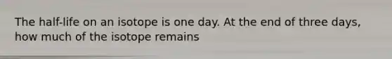 The half-life on an isotope is one day. At the end of three days, how much of the isotope remains