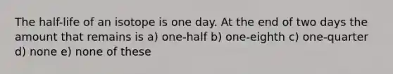 The half-life of an isotope is one day. At the end of two days the amount that remains is a) one-half b) one-eighth c) one-quarter d) none e) none of these