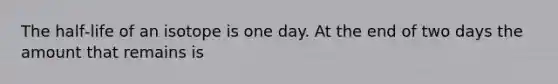 The half‐life of an isotope is one day. At the end of two days the amount that remains is