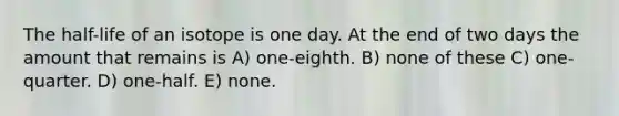 The half-life of an isotope is one day. At the end of two days the amount that remains is A) one-eighth. B) none of these C) one-quarter. D) one-half. E) none.