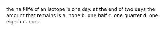 the half-life of an isotope is one day. at the end of two days the amount that remains is a. none b. one-half c. one-quarter d. one-eighth e. none