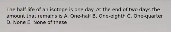 The half-life of an isotope is one day. At the end of two days the amount that remains is A. One-half B. One-eighth C. One-quarter D. None E. None of these