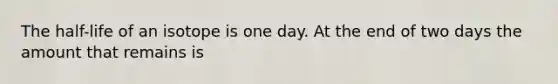 The half-life of an isotope is one day. At the end of two days the amount that remains is