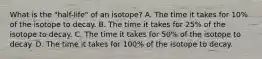 What is the "half-life" of an isotope? A. The time it takes for 10% of the isotope to decay. B. The time it takes for 25% of the isotope to decay. C. The time it takes for 50% of the isotope to decay. D. The time it takes for 100% of the isotope to decay.