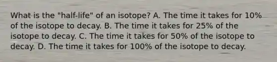 What is the "half-life" of an isotope? A. The time it takes for 10% of the isotope to decay. B. The time it takes for 25% of the isotope to decay. C. The time it takes for 50% of the isotope to decay. D. The time it takes for 100% of the isotope to decay.