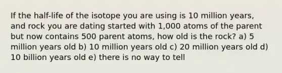 If the half-life of the isotope you are using is 10 million years, and rock you are dating started with 1,000 atoms of the parent but now contains 500 parent atoms, how old is the rock? a) 5 million years old b) 10 million years old c) 20 million years old d) 10 billion years old e) there is no way to tell