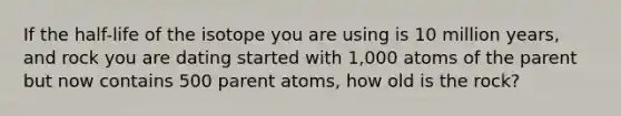 If the half-life of the isotope you are using is 10 million years, and rock you are dating started with 1,000 atoms of the parent but now contains 500 parent atoms, how old is the rock?