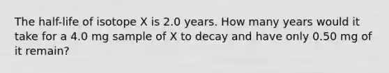 The half-life of isotope X is 2.0 years. How many years would it take for a 4.0 mg sample of X to decay and have only 0.50 mg of it remain?