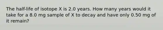 The half-life of isotope X is 2.0 years. How many years would it take for a 8.0 mg sample of X to decay and have only 0.50 mg of it remain?