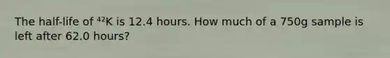 The half-life of ⁴²K is 12.4 hours. How much of a 750g sample is left after 62.0 hours?