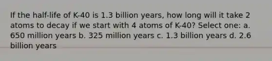 If the half-life of K-40 is 1.3 billion years, how long will it take 2 atoms to decay if we start with 4 atoms of K-40? Select one: a. 650 million years b. 325 million years c. 1.3 billion years d. 2.6 billion years